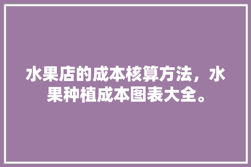 水果店的成本核算方法，水果种植成本图表大全。 水果种植