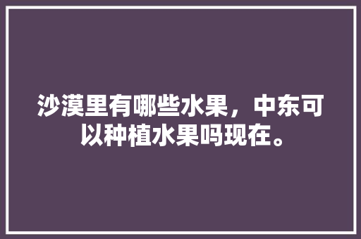 沙漠里有哪些水果，中东可以种植水果吗现在。 畜牧养殖