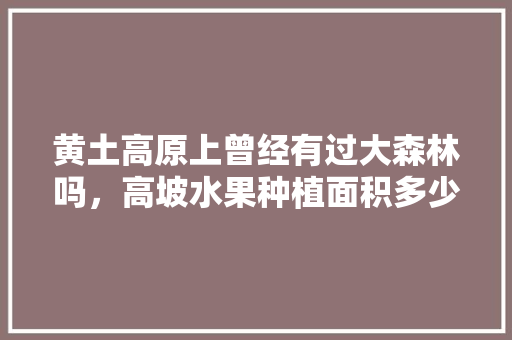 黄土高原上曾经有过大森林吗，高坡水果种植面积多少亩。 家禽养殖