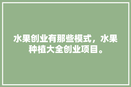 水果创业有那些模式，水果种植大全创业项目。 水果种植