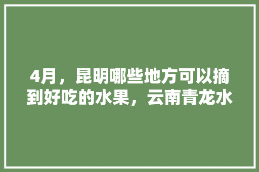 4月，昆明哪些地方可以摘到好吃的水果，云南青龙水果种植基地在哪里。 家禽养殖