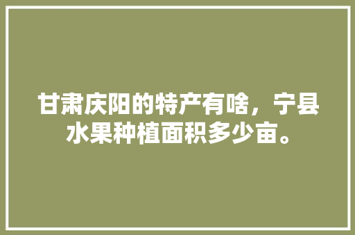 甘肃庆阳的特产有啥，宁县水果种植面积多少亩。 土壤施肥