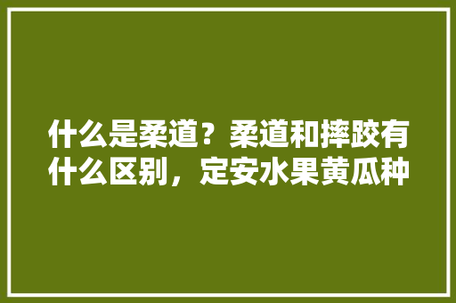 什么是柔道？柔道和摔跤有什么区别，定安水果黄瓜种植技术与管理。 畜牧养殖