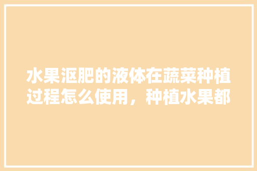 水果沤肥的液体在蔬菜种植过程怎么使用，种植水果都用什么肥料最好。 畜牧养殖