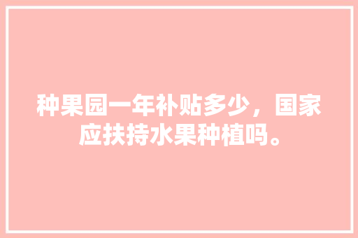 种果园一年补贴多少，国家应扶持水果种植吗。 畜牧养殖