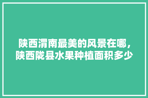 陕西渭南最美的风景在哪，陕西陇县水果种植面积多少亩。 水果种植