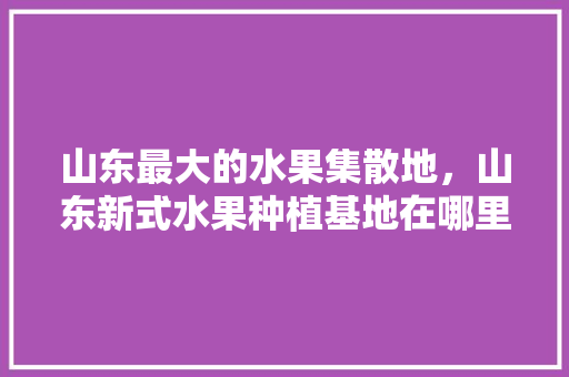 山东最大的水果集散地，山东新式水果种植基地在哪里。 蔬菜种植