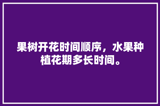 果树开花时间顺序，水果种植花期多长时间。 土壤施肥