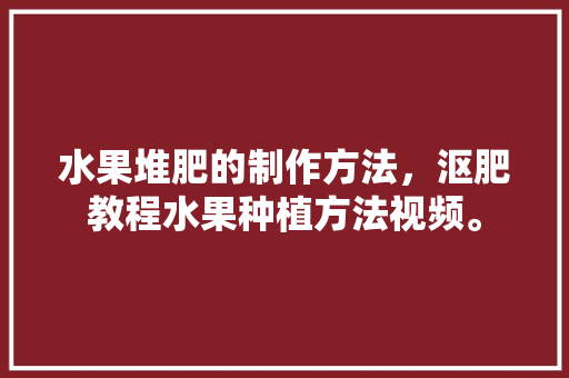 水果堆肥的制作方法，沤肥教程水果种植方法视频。 水果种植