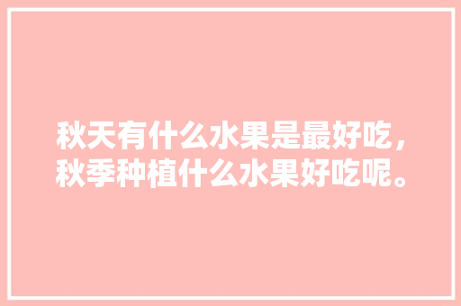 秋天有什么水果是最好吃，秋季种植什么水果好吃呢。 蔬菜种植