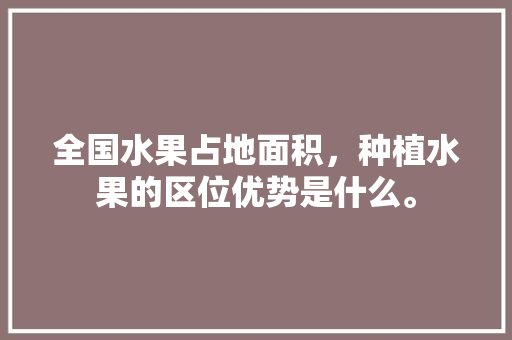 全国水果占地面积，种植水果的区位优势是什么。 蔬菜种植