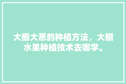 大棚大葱的种植方法，大棚水果种植技术去哪学。 水果种植