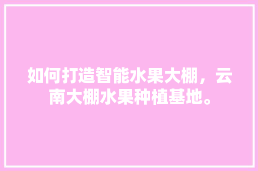 如何打造智能水果大棚，云南大棚水果种植基地。 土壤施肥