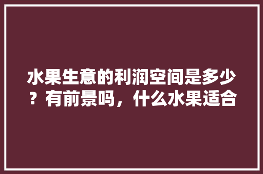 水果生意的利润空间是多少？有前景吗，什么水果适合商用种植呢。 畜牧养殖