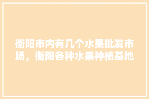 衡阳市内有几个水果批发市场，衡阳各种水果种植基地在哪里。 蔬菜种植