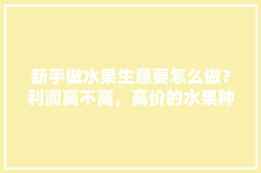 新手做水果生意要怎么做？利润高不高，高价的水果种植有哪些。 土壤施肥