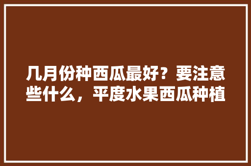 几月份种西瓜最好？要注意些什么，平度水果西瓜种植面积多少亩。 水果种植