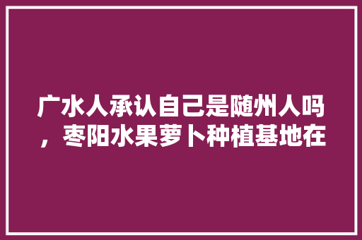 广水人承认自己是随州人吗，枣阳水果萝卜种植基地在哪里。 广水人承认自己是随州人吗，枣阳水果萝卜种植基地在哪里。 水果种植