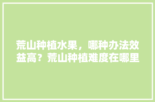 荒山种植水果，哪种办法效益高？荒山种植难度在哪里，4万亩水果种植面积。 畜牧养殖