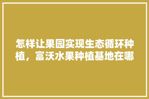 怎样让果园实现生态循环种植，富沃水果种植基地在哪里。 水果种植