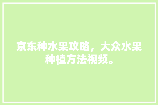 京东种水果攻略，大众水果种植方法视频。 土壤施肥