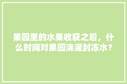 果园里的水果收获之后，什么时间对果园浇灌封冻水？具体怎样做，种植水果第4天怎么浇水。 家禽养殖