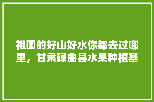 祖国的好山好水你都去过哪里，甘肃碌曲县水果种植基地在哪里。 蔬菜种植