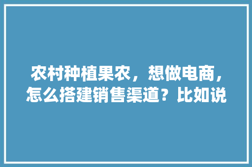 农村种植果农，想做电商，怎么搭建销售渠道？比如说平台什么之类的，中国水果种植网下载安装app。 蔬菜种植