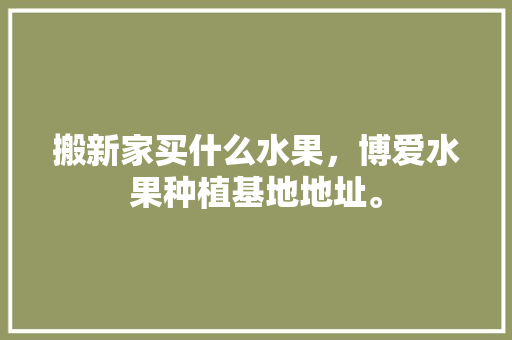 搬新家买什么水果，博爱水果种植基地地址。 水果种植