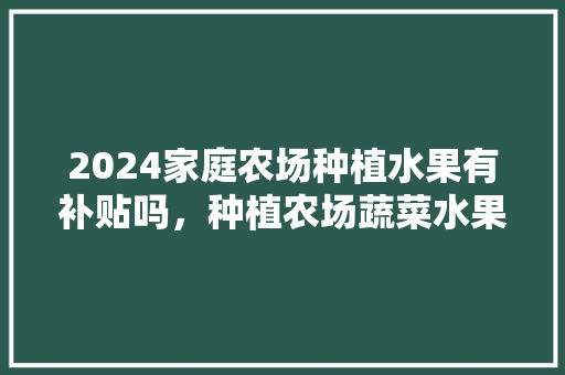 2024家庭农场种植水果有补贴吗，种植农场蔬菜水果图片。 水果种植