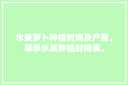 水果萝卜种植时间及产量，早季水果种植时间表。 水果种植