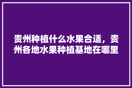 贵州种植什么水果合适，贵州各地水果种植基地在哪里。 贵州种植什么水果合适，贵州各地水果种植基地在哪里。 蔬菜种植