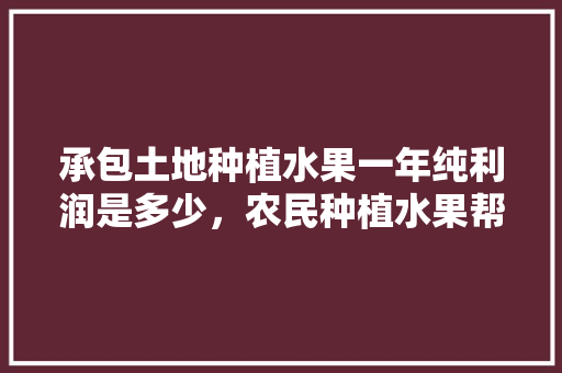 承包土地种植水果一年纯利润是多少，农民种植水果帮扶方案。 土壤施肥