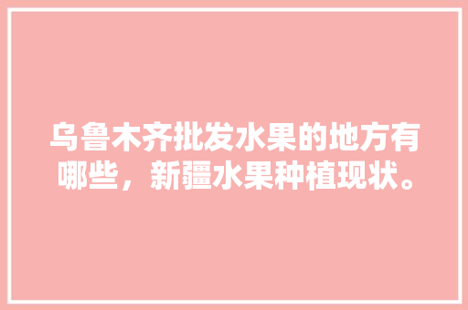 乌鲁木齐批发水果的地方有哪些，新疆水果种植现状。 乌鲁木齐批发水果的地方有哪些，新疆水果种植现状。 水果种植