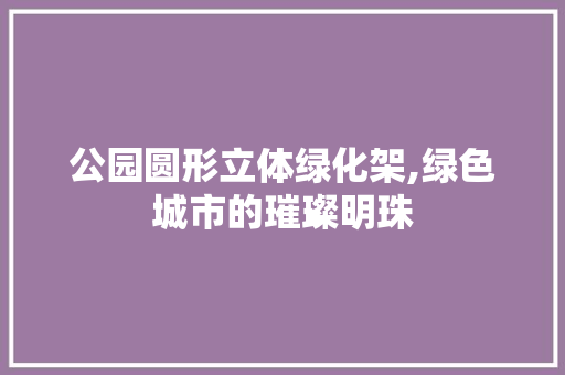 公园圆形立体绿化架,绿色城市的璀璨明珠