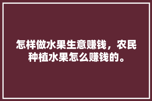 怎样做水果生意赚钱，农民种植水果怎么赚钱的。 怎样做水果生意赚钱，农民种植水果怎么赚钱的。 蔬菜种植