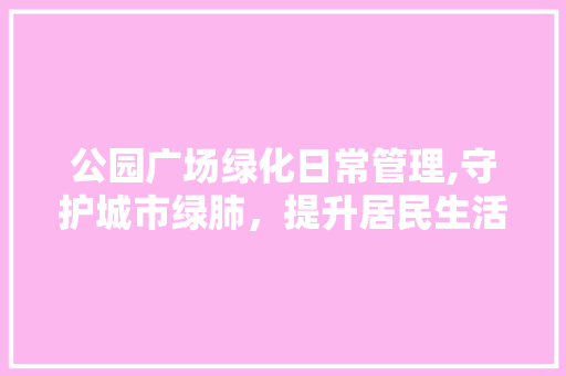 公园广场绿化日常管理,守护城市绿肺，提升居民生活品质