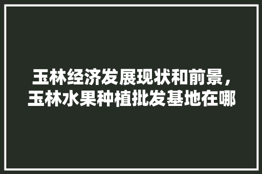 玉林经济发展现状和前景，玉林水果种植批发基地在哪里。 玉林经济发展现状和前景，玉林水果种植批发基地在哪里。 畜牧养殖