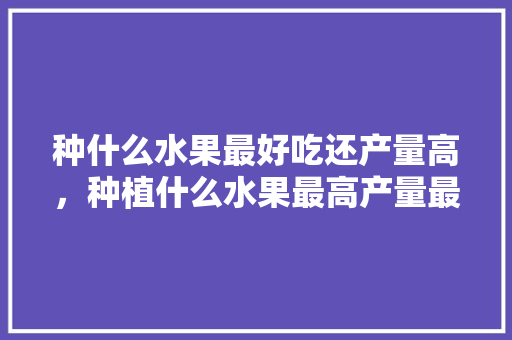 种什么水果最好吃还产量高，种植什么水果最高产量最多。 种什么水果最好吃还产量高，种植什么水果最高产量最多。 家禽养殖