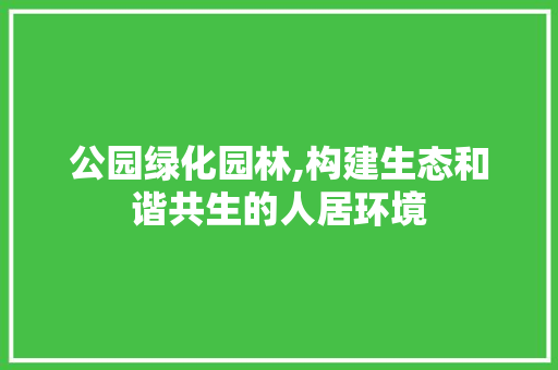 公园绿化园林,构建生态和谐共生的人居环境