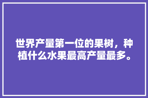 世界产量第一位的果树，种植什么水果最高产量最多。 世界产量第一位的果树，种植什么水果最高产量最多。 家禽养殖