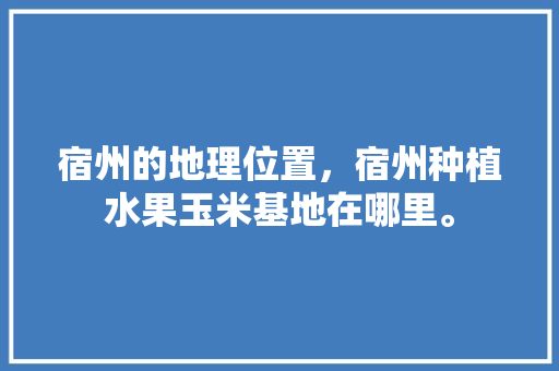 宿州的地理位置，宿州种植水果玉米基地在哪里。 宿州的地理位置，宿州种植水果玉米基地在哪里。 土壤施肥