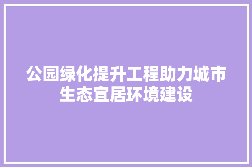 公园绿化提升工程助力城市生态宜居环境建设(公园绿化提升方案)