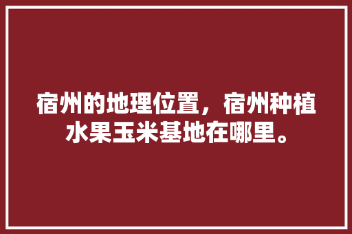 宿州的地理位置，宿州种植水果玉米基地在哪里。 宿州的地理位置，宿州种植水果玉米基地在哪里。 水果种植