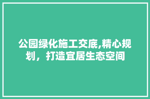 公园绿化施工交底,精心规划，打造宜居生态空间