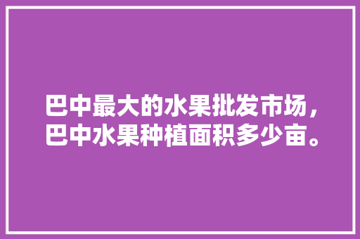 巴中最大的水果批发市场，巴中水果种植面积多少亩。