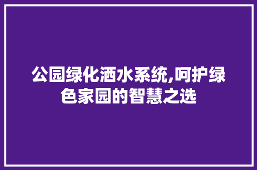 公园绿化洒水系统,呵护绿色家园的智慧之选