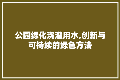 公园绿化浇灌用水,创新与可持续的绿色方法 蔬菜种植