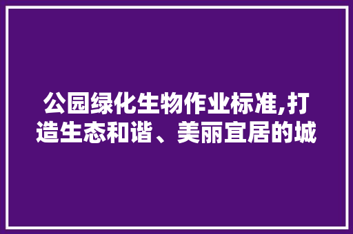 公园绿化生物作业标准,打造生态和谐、美丽宜居的城市绿肺