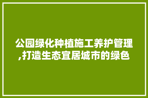 公园绿化种植施工养护管理,打造生态宜居城市的绿色名片